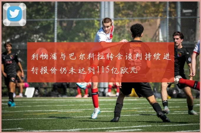 利物浦与巴尔科拉转会谈判持续进行报价仍未达到115亿欧元