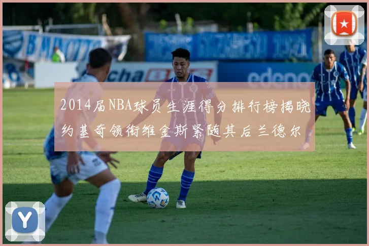 2014届NBA球员生涯得分排行榜揭晓约基奇领衔维金斯紧随其后兰德尔名列第三