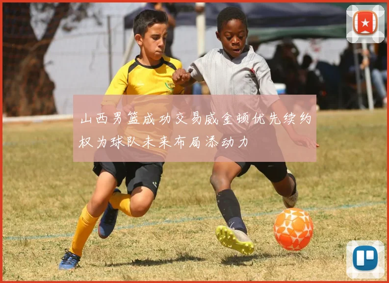 山西男篮成功交易威金顿优先续约权为球队未来布局添动力