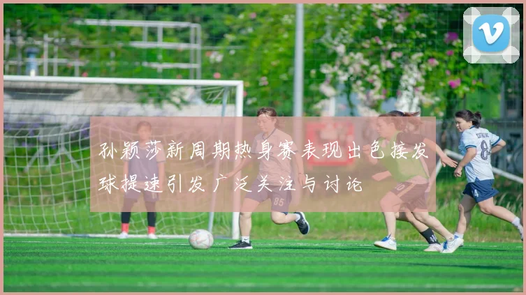 孙颖莎新周期热身赛表现出色接发球提速引发广泛关注与讨论