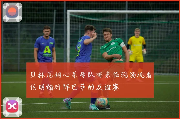 贝林厄姆心系母队将亲临现场观看伯明翰对阵巴萨的友谊赛