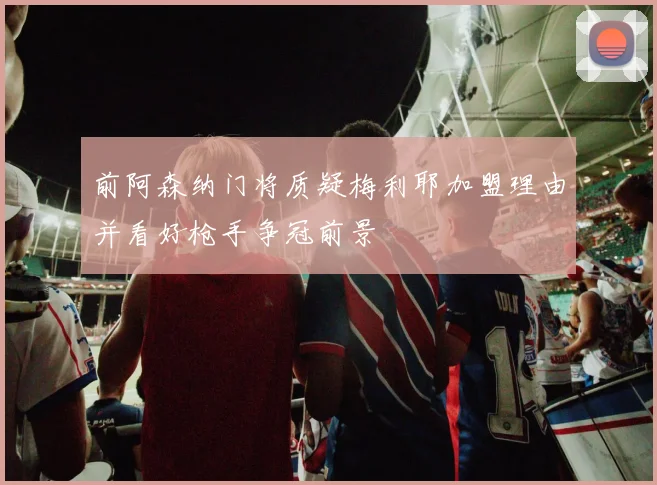 前阿森纳门将质疑梅利耶加盟理由并看好枪手争冠前景