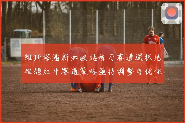 维斯塔潘新加坡站练习赛遭遇抓地难题红牛赛道策略亟待调整与优化